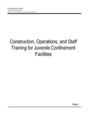 Construction, Operations, and Staff Training for Juvenile Confinement Facilities de U. S. Department Of Justice