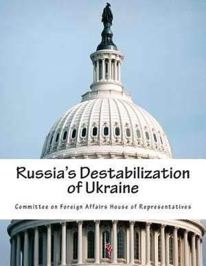 Russia's Destabilization of Ukraine de Committee on Foreign Affairs House of Re