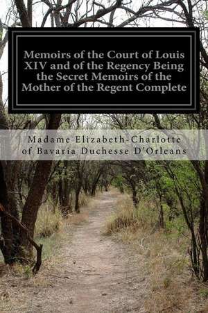 Memoirs of the Court of Louis XIV and of the Regency Being the Secret Memoirs of the Mother of the Regent Complete de Madame Elizabeth-Cha Duchesse D'Orleans