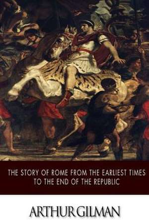 The Story of Rome from the Earliest Times to the End of the Republic de Arthur Gilman