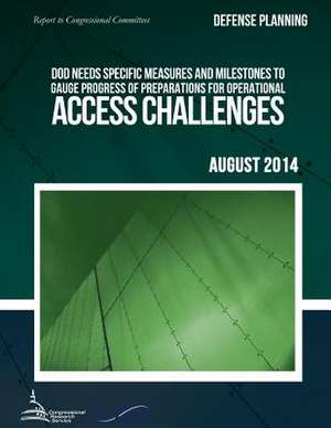 Defense Planning Dod Needs Specific Measures and Milestones to Gauge Progress of Preparations for Operational Access Challenges de United States Government Accountability