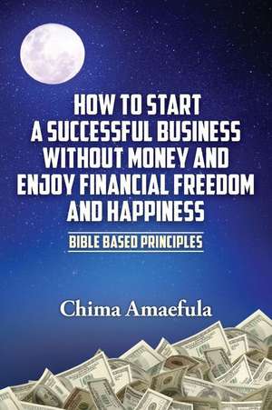 How to Start a Successful Business Without Money and Enjoy Financial Freedom and Happiness de Chima Amaefula