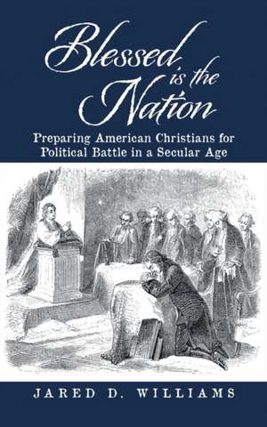 Blessed Is the Nation: Preparing American Christians for Political Battle in a Secular Age de Jared D. Williams