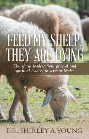 Feed My Sheep, They Are Dying: Transform Leaders from General and Spiritual Leaders to Servant Leader de Dr. Shirley A. Young