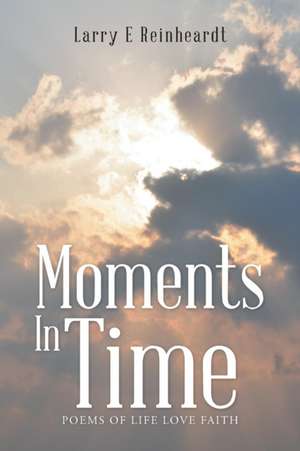 Moments in Time: Poems of Life Love Faith de Larry E Reinheardt