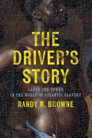 The Driver′s Story – Labor and Power in the World of Atlantic Slavery de Randy M. Browne