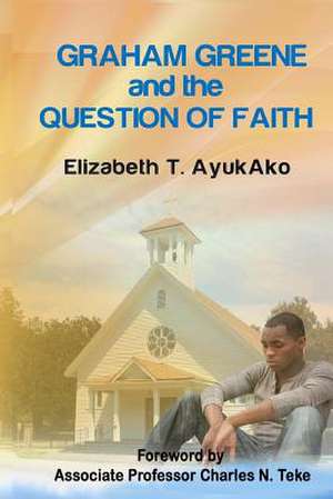 Graham Greene and the Question of Faith de Dr Elizabeth T. Ayukako