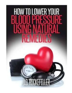 How to Lower Your Blood Pressure Using Natural Remedies de Rockefeller, J. D.