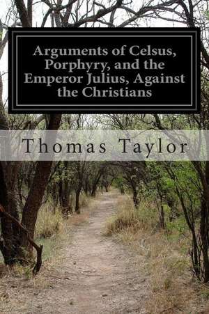 Arguments of Celsus, Porphyry, and the Emperor Julius, Against the Christians de Thomas Taylor