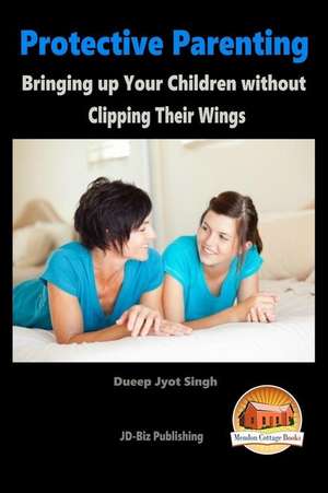 Protective Parenting - Bringing Up Your Children Without Clipping Their Wings de Dueep Jyot Singh