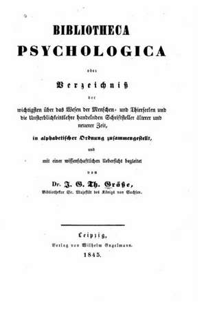 Bibliotheca Psychologica, Oder, Verzeichniss Der Wichtigsten Uber Das Wesen Der Menschen Und Thierseelen, Und Die Unsterblichkeitslehre Handelnden Sch de J. G. T. Grasse