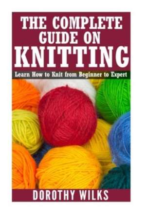 The Complete Guide on How to Knit from Beginner to Expert de Dorothy Wilks