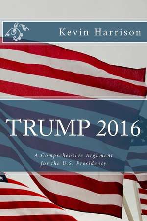 Trump 2016: A Comprehensive Argument for the U.S. Presidency de Kevin M. Harrison