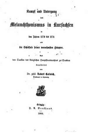 Kampf Und Untergang Des Melanchthonismus in Kursachsen in Den Jahren 1570 Bis 1574, Und Die Schicksale Seiner Vornehmsten Haupter de Robert Calinich