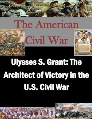 Ulysses S. Grant: The Architect of Victory in the U.S. Civil War de U. S. Army War College