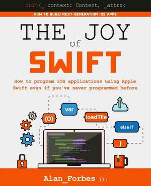 The Joy of Swift: How to Program IOS Applications Using Apple Swift Even If You've Never Programmed Before de Alan Forbes