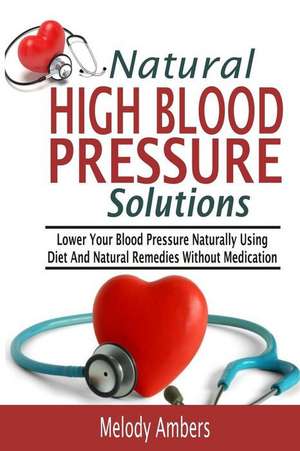 Natural High Blood Pressure Solutions: Lower Your Blood Pressure Naturally Using Diet and Natural Remedies Without Medication de Melody Ambers