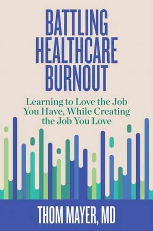 Battling Healthcare Burnout: Learning to Love the Job You Have, While Creating the Job You Love de Thom Mayer MD