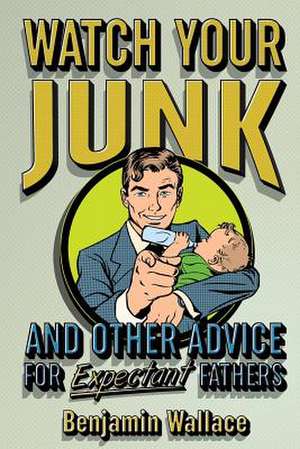 Watch Your Junk and Other Advice for Expectant Fathers de Benjamin Wallace