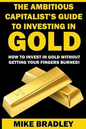 The Ambitious Capitalist's Guide to Investing in Gold de Mike Bradley