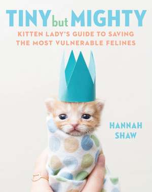 Tiny But Mighty: Kitten Lady's Guide to Saving the Most Vulnerable Felines de Hannah Shaw