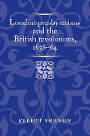 London presbyterians and the British revolutions, 1638-64 de Elliot Vernon