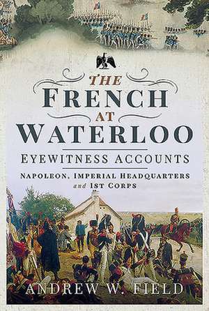 The French at Waterloo: Eyewitness Accounts de Andrew W Field