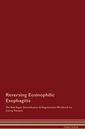 Reversing Eosinophilic Esophagitis The Raw Vegan Detoxification & Regeneration Workbook for Curing Patients de Global Healing