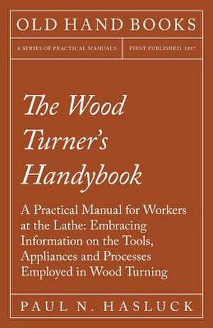 The Wood Turner's Handybook - A Practical Manual for Workers at the Lathe de Paul N. Hasluck