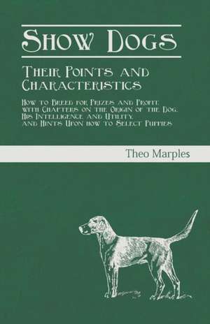 Show Dogs - Their Points and Characteristics - How to Breed for Prizes and Profit, with Chapters on the Origin of the Dog, His Intelligence and Utility, and Hints Upon how to Select Puppies de Theo Marples