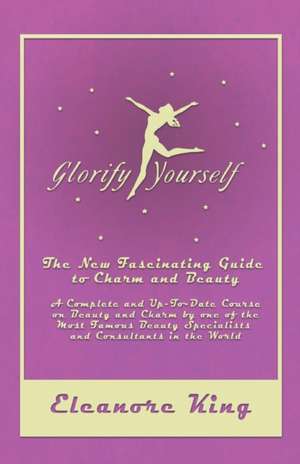 Glorify Yourself - The New Fascinating Guide to Charm and Beauty - A Complete and Up-To-Date Course on Beauty and Charm by one of the Most Famous Beauty Specialists and Consultants in the World de Eleanore King