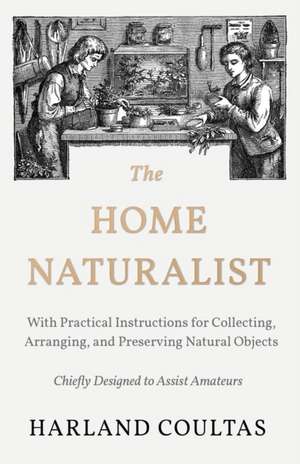 The Home Naturalist - With Practical Instructions for Collecting, Arranging, and Preserving Natural Objects - Chiefly Designed to Assist Amateurs de Harland Coultas