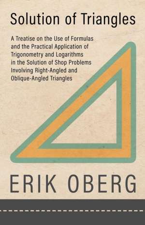 Solution of Triangles - A Treatise on the Use of Formulas and the Practical Application of Trigonometry and Logarithms in the Solution of Shop Problems Involving Right-Angled and Oblique-Angled Triangles de Erik Oberg