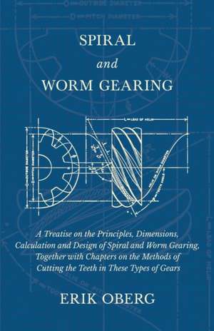 Spiral and Worm Gearing - A Treatise on the Principles, Dimensions, Calculation and Design of Spiral and Worm Gearing, Together with Chapters on the Methods of Cutting the Teeth in These Types of Gears de Erik Oberg