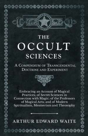 The Occult Sciences - A Compendium of Transcendental Doctrine and Experiment;Embracing an Account of Magical Practices; of Secret Sciences in Connection with Magic; of the Professors of Magical Arts; and of Modern Spiritualism, Mesmerism and Theosophy de Arthur Edward Waite