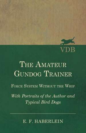 The Amateur Gundog Trainer - Force System Without the Whip - With Portraits of the Author and Typical Bird Dogs de E. F. Haberlein