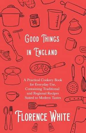 Good Things in England - A Practical Cookery Book for Everyday Use, Containing Traditional and Regional Recipes Suited to Modern Tastes de Florence White