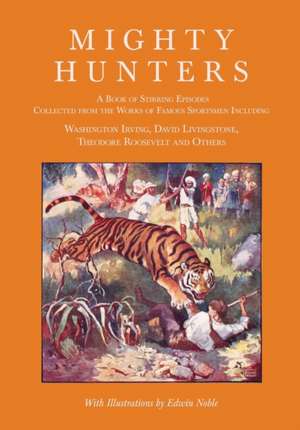 Mighty Hunters - A Book of Stirring Episodes Collected from the Works of Famous Sportsmen, Including Washington Irving, David Livingstone, Theodore Roosevelt and Others - With Illustrations by Edwin Noble de Washington Irving