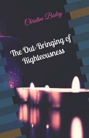 The Out-Bringing of Righteousness de Christine M. Bailey