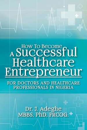 How to Become a Successful Healthcare Entrepreneur de Adeghe, Phd Frcog, Dr J.