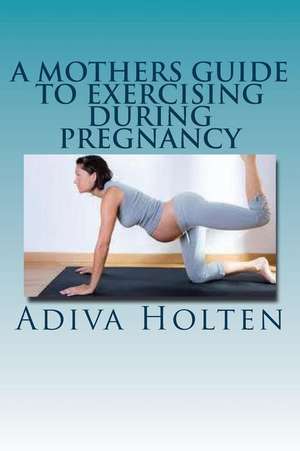 A Mothers Guide to Exercising During Pregnancy de Adiva Holten