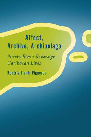 Affect, Archive, Archipelago: Puerto Rico’s Sovereign Caribbean Lives de Beatriz Llenín-Figueroa