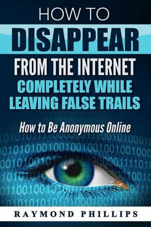 How to Disappear from the Internet Completely While Leaving False Trails de Phillips, Raymond