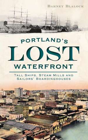 Portland's Lost Waterfront: Tall Ships, Steam Mills and Sailors' Boardinghouses de Barney Blalock