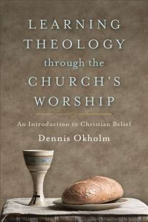 Learning Theology through the Church`s Worship – An Introduction to Christian Belief de Dennis Okholm