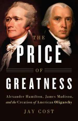 The Price of Greatness: Alexander Hamilton, James Madison, and the Creation of American Oligarchy de Jay Cost