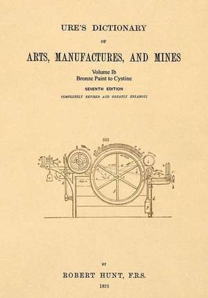 Ure's Dictionary of Arts, Manufactures and Mines; Volume Ib: Bronze Paint to Cystine de Robert Hunt