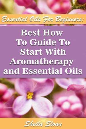 Essential Oils for Beginners Best How to Guide to Start with Aromatherapy and Essential Oils de Sloan, Sheila