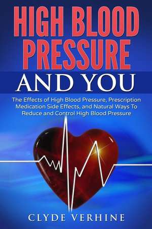 High Blood Pressure and You - The Effects of High Blood Pressure, Prescription Medication Side Effects, and Natural Ways to Reduce and Control High Bl de Verhine, Clyde