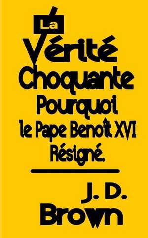 La Verite Choquante Pourquoi Le Pape Benoit XVI Resigne de J. D. Brown